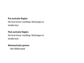 Pre auricular Region
No Scar/sinus/ swelling/ discharges or
tenderness
Post auricular Region
No Scar/sinus/ swelling/ discharges or
tenderness
Retroauricular groove:
Not Obliterated
 
