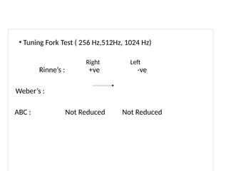 • Tuning Fork Test ( 256 Hz,512Hz, 1024 Hz)
Right Left
Rinne’s : +ve -ve
Weber’s :
ABC : Not Reduced Not Reduced
 