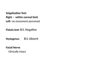 Seigalization Test:
Right – within normal limit
Left- no movement perceived
Fistula test: B/L Negative
Nystagmus: B/L Absent
Facial Nerve
Clinically Intact
 