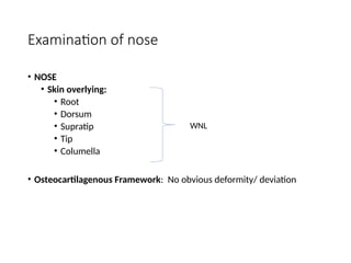 Examination of nose
• NOSE
• Skin overlying:
• Root
• Dorsum
• Supratip
• Tip
• Columella
• Osteocartilagenous Framework: No obvious deformity/ deviation
WNL
 
