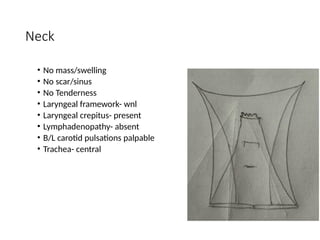 Neck
• No mass/swelling
• No scar/sinus
• No Tenderness
• Laryngeal framework- wnl
• Laryngeal crepitus- present
• Lymphadenopathy- absent
• B/L carotid pulsations palpable
• Trachea- central
 