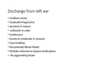 Discharge from left ear
• Insidious onset
• Gradually Progressive
• purulent in nature
• yellowish in color
• Continuous
• Scanty to moderate in amount
• Foul smelling
• Occasionally Blood Mixed
• Partially relieved on topical medications
• No aggravating factor
 