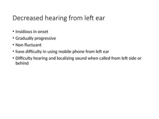 Decreased hearing from left ear
• Insidious in onset
• Gradually progressive
• Non fluctuant
• have difficulty in using mobile phone from left ear
• Difficulty hearing and localizing sound when called from left side or
behind
 