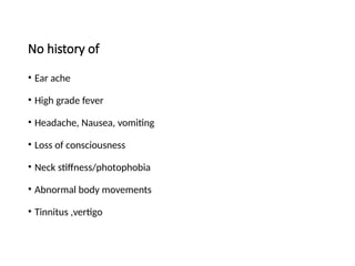 No history of
• Ear ache
• High grade fever
• Headache, Nausea, vomiting
• Loss of consciousness
• Neck stiffness/photophobia
• Abnormal body movements
• Tinnitus ,vertigo
 