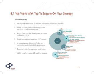 8.1 We Work With You To Execute On Your Strategy
         Salient Features

         •	   All required infrastructure for effective offshore development is provided.

         •	   Ability to quickly ramp up and ramp down
              resources to meet your demands.

         •	   Adopt client specified development processes
              and methodology.

         •	   Project management expertise; PMP certified.

         •	   A comprehensive definition of roles and
              responsibilities for individuals across teams.

         •	   Expertise in identifying process weaknesses.

         •	   Ability to define measurable goals for success.




                                                                                            P8
Caloroso
  Partners
 