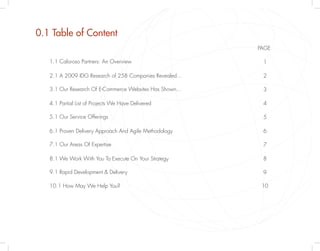 0.1 Table of Content
                                                        PAGE

   1.1 Caloroso Partners: An Overview                    1

   2.1 A 2009 IDG Research of 258 Companies Revealed…    2

   3.1 Our Research Of E-Commerce Websites Has Shown…    3

   4.1 Partial List of Projects We Have Delivered        4

   5.1 Our Service Offerings                             5

   6.1 Proven Delivery Approach And Agile Methodology    6

   7.1 Our Areas Of Expertise                            7

   8.1 We Work With You To Execute On Your Strategy      8

   9.1 Rapid Development & Delivery                      9

   10.1 How May We Help You?                             10
 
