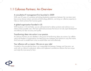 1.1 Caloroso Partners: An Overview
         A consultative IT management firm launched in 2009
         With over 65 years of cumulative technology leadership experience between the core team mem-
         bers across diverse industry verticals and technology platforms, we bring our collective expertise to
         help our clients achieve their business goals.

         A global organization founded in US
         With locations in CA and India, we are well positioned to deliver products and solutions to our
         clients at best possible costs. We have optimized processes that ensure not only rapid development
         and delivery but also accuracy and quality.

         Transforming ideas into action is our passion
         At Caloroso Partners we are relentless in the pursuit of transforming ideas into actions; by collabo-
         rating with leaders of organizations we help bring new strategies and solutions to way their teams
         think and work to enable them to be successful faster and more effectively.

         Your alliance with us means: We are on your side!
         Founded on the principle that there is an inseparable link between Strategy and Execution; we
         work with our clients to understand, define and implement cost-effective solutions that are unique
         and make the most sense for them.




                                                                                                              P1
Caloroso
  Partners
 