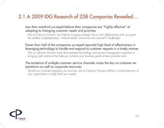2.1 A 2009 IDG Research of 258 Companies Revealed…
         Less than one-third surveyed believe their companies are “highly effective” at
         adapting to changing customer needs and priorities
             We at Caloroso Partners can help by bringing strategic focus and collaborating with you given
             the realities of globalization, ‘time-to-market’ constraints and internal IT challenges.

         Fewer than half of the companies surveyed reported high level of effectiveness in
         leveraging technology to handle and respond to customer requests in a timely manner
             We at Caloroso Partners have demonstrated technology and project management expertise in
             bringing right solutions that help you achieve your business goals at best possible costs.

         The existence of multiple customer service channels raises the bar on customer ex-
         pectations as well as corporate resources
             Should you consider engaging our services, we at Caloroso Partners will be a virtual extension of
             your organization to help meet your needs.




                                                                                                           P2
Caloroso
  Partners
 