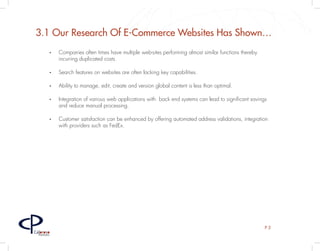 3.1 Our Research Of E-Commerce Websites Has Shown…
         •	   Companies often times have multiple web-sites performing almost similar functions thereby
              incurring duplicated costs.

         •	   Search features on websites are often lacking key capabilities.

         •	   Ability to manage, edit, create and version global content is less than optimal.

         •	   Integration of various web applications with back end systems can lead to significant savings
              and reduce manual processing.

         •	   Customer satisfaction can be enhanced by offering automated address validations, integration
              with providers such as FedEx.




                                                                                                          P3
Caloroso
  Partners
 