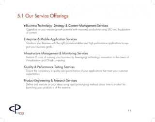 5.1 Our Service Offerings
         e-Business Technology Strategy & Content Management Services
             Capitalize on your website growth potential with improved productivity using SEO and localization
             of content.

         Enterprise & Mobile Application Services
             Transform your business with the right process enablers and high performance applications to sup-
             port your business goals.

         Infrastructure Management & Monitoring Services
             Reduce IT costs of running your business by leveraging technology innovation in the areas of
             Virtualization and Cloud computing.

         Quality & Performance Testing Services
             Ensure the consistency in quality and performance of your applications that meet your customer
             expectations.

         Product Engineering & Research Services
             Define and execute on your ideas using rapid proto-typing methods since ‘time to market’ for
             launching your products is of the essence.




                                                                                                              P5
Caloroso
  Partners
 