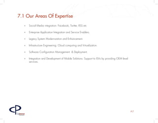 7.1 Our Areas Of Expertise
         •	   Social Media integration: Facebook, Twitter, RSS etc

         •	   Enterprise Application Integration and Service Enablers.

         •	   Legacy System Modernization and Enhancement.

         •	   Infrastructure Engineering: Cloud computing and Virtualization.

         •	   Software Configuration Management & Deployment.

         •	   Integration and Development of Mobile Solutions: Support to ISVs by providing OEM level
              services.




                                                                                                        P7
Caloroso
  Partners
 