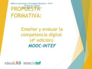 Enseñar y evaluar la
competencia digital
(4ª edición) 
MOOC-INTEF
PROPUESTA
FORMATIVA:
MOU en eLearning y Tecnología Educativa - 16/17
Grupos de Trabajo
Asignatura 4 - Grupo3 J
 