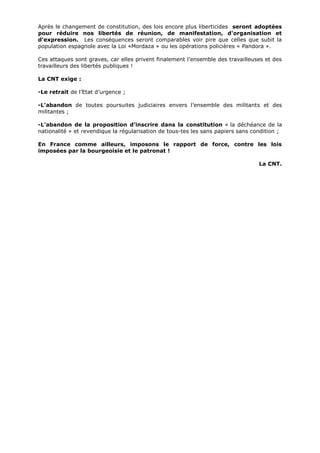 Après le changement de constitution, des lois encore plus liberticides seront adoptées
pour réduire nos libertés de réunion, de manifestation, d'organisation et
d'expression. Les conséquences seront comparables voir pire que celles que subit la
population espagnole avec la Loi «Mordaza » ou les opérations policières « Pandora ».
Ces attaques sont graves, car elles privent finalement l’ensemble des travailleuses et des
travailleurs des libertés publiques !
La CNT exige :
-Le retrait de l’Etat d’urgence ;
-L’abandon de toutes poursuites judiciaires envers l’ensemble des militants et des
militantes ;
-L’abandon de la proposition d’inscrire dans la constitution « la déchéance de la
nationalité » et revendique la régularisation de tous-tes les sans papiers sans condition ;
En France comme ailleurs, imposons le rapport de force, contre les lois
imposées par la bourgeoisie et le patronat !
La CNT.
 