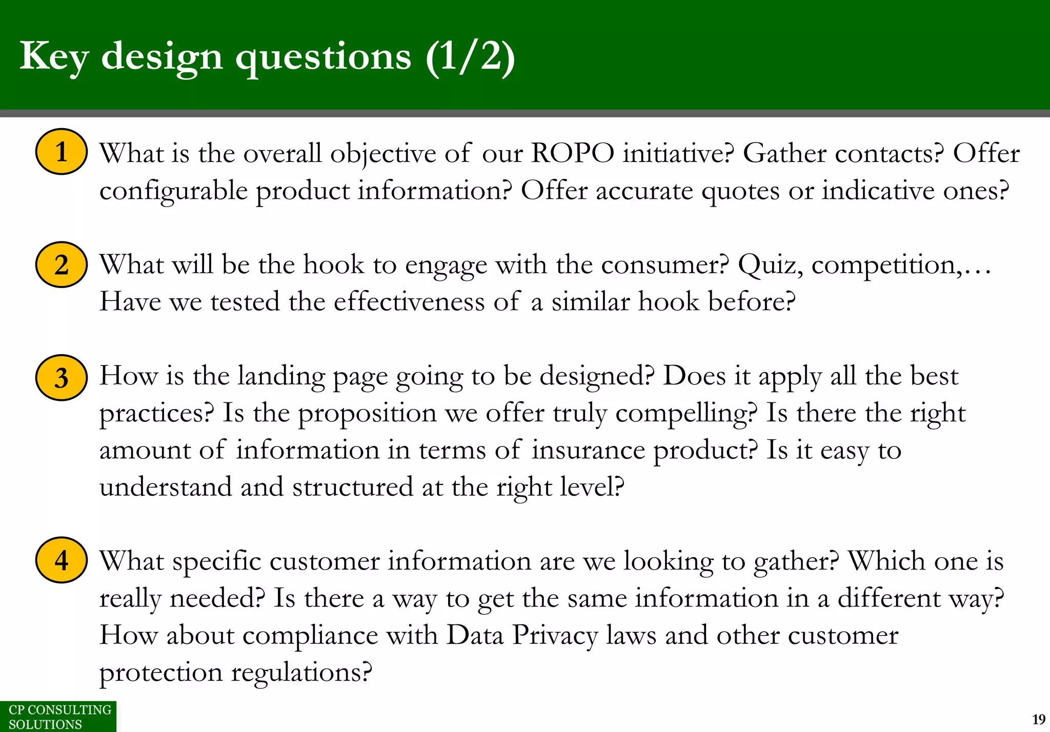 Key design questions (1/2)
19
1. What is the overall objective of our ROPO initiative? Gather contacts? Offer
configurable product information? Offer accurate quotes or indicative ones?
2. What will be the hook to engage with the consumer? Quiz, competition,…
Have we tested the effectiveness of a similar hook before?
3. How is the landing page going to be designed? Does it apply all the best
practices? Is the proposition we offer truly compelling? Is there the right
amount of information in terms of insurance product? Is it easy to
understand and structured at the right level?
4. What specific customer information are we looking to gather? Which one is
really needed? Is there a way to get the same information in a different way?
How about compliance with Data Privacy laws and other customer
protection regulations?
1
2
3
4
 