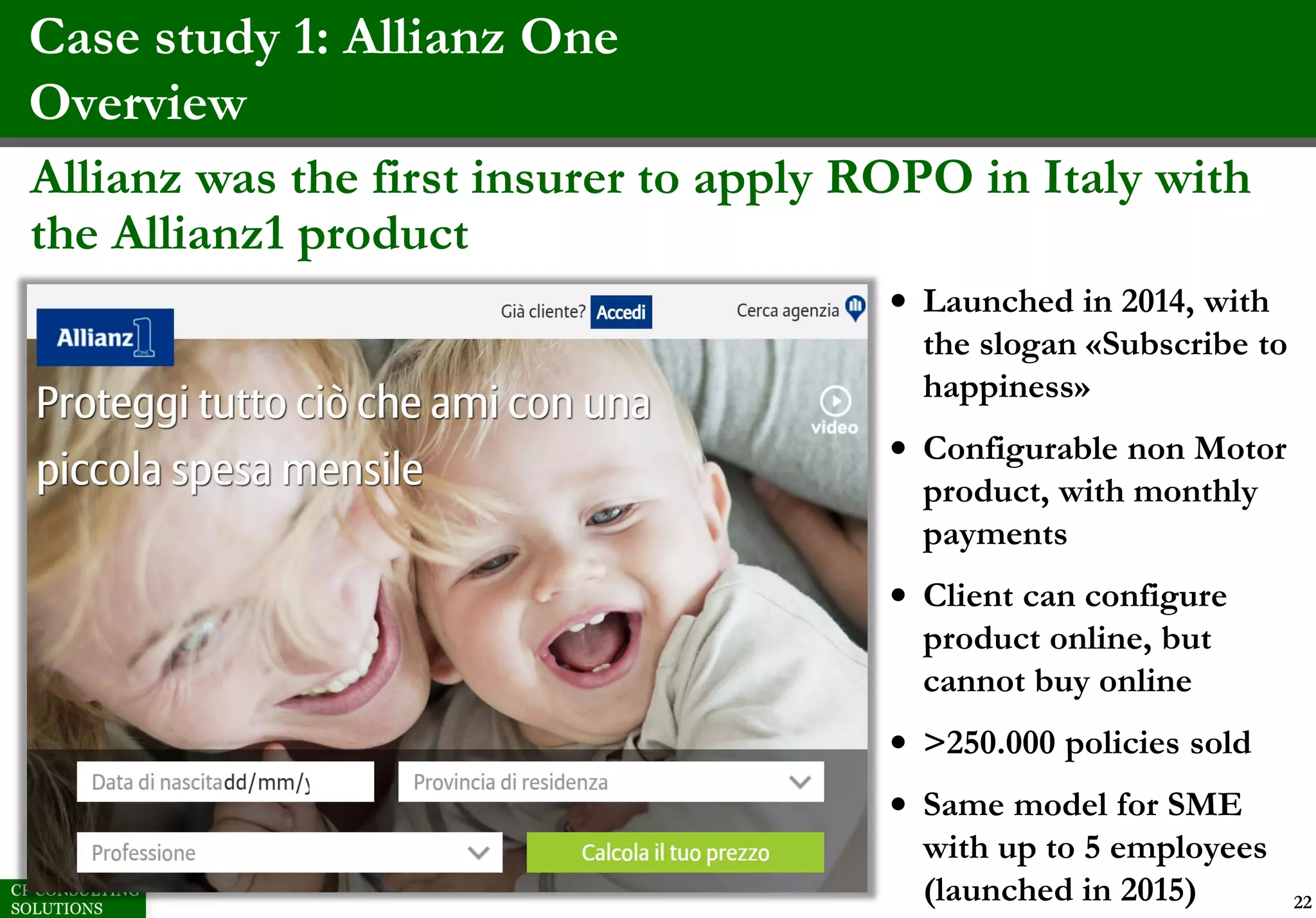 Case study 1: Allianz One
Overview
22
Allianz was the first insurer to apply ROPO in Italy with
the Allianz1 product
• Launched in 2014, with
the slogan «Subscribe to
happiness»
• Configurable non Motor
product, with monthly
payments
• Client can configure
product online, but
cannot buy online
• >250.000 policies sold
• Same model for SME
with up to 5 employees
(launched in 2015)
 