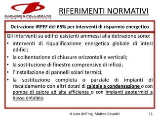 RIFERIMENTI NORMATIVI
Detrazione IRPEF del 65% per interventi di risparmio energetico

Gli interventi su edifici esistenti ammessi alla detrazione sono:
• interventi di riqualificazione energetica globale di interi
edifici;
• la coibentazione di chiusure orizzontali e verticali;
• la sostituzione di finestre comprensive di infissi;
• l’installazione di pannelli solari termici;
• la sostituzione completa o parziale di impianti di
riscaldamento con altri dotati di caldaie a condensazione o con
pompe di calore ad alta efficienza o con impianti geotermici a
bassa entalpia.
A cura dell’Ing. Matteo Casadei

11

 