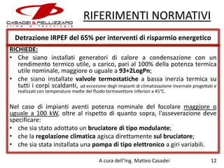 RIFERIMENTI NORMATIVI
Detrazione IRPEF del 65% per interventi di risparmio energetico
RICHIEDE:
• Che siano installati generatori di calore a condensazione con un
rendimento termico utile, a carico, pari al 100% della potenza termica
utile nominale, maggiore o uguale a 93+2LogPn;
• che siano installate valvole termostatiche a bassa inerzia termica su
tutti i corpi scaldanti, ad eccezione degli impianti di climatizzazione invernale progettati e
realizzati con temperature medie del fluido termovettore inferiori a 45°C.

Nel caso di impianti aventi potenza nominale del focolare maggiore o
uguale a 100 kW, oltre al rispetto di quanto sopra, l’asseverazione deve
specificare:
• che sia stato adottato un bruciatore di tipo modulante;
• che la regolazione climatica agisca direttamente sul bruciatore;
• che sia stata installata una pompa di tipo elettronico a giri variabili.
A cura dell’Ing. Matteo Casadei

12

 