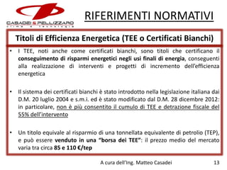 RIFERIMENTI NORMATIVI
Titoli di Efficienza Energetica (TEE o Certificati Bianchi)
• I TEE, noti anche come certificati bianchi, sono titoli che certificano il
conseguimento di risparmi energetici negli usi finali di energia, conseguenti
alla realizzazione di interventi e progetti di incremento dell’efficienza
energetica
• Il sistema dei certificati bianchi è stato introdotto nella legislazione italiana dai
D.M. 20 luglio 2004 e s.m.i. ed è stato modificato dal D.M. 28 dicembre 2012:
in particolare, non è più consentito il cumulo di TEE e detrazione fiscale del
55% dell’intervento
• Un titolo equivale al risparmio di una tonnellata equivalente di petrolio (TEP),
e può essere venduto in una “borsa dei TEE”: il prezzo medio del mercato
varia tra circa 85 e 110 €/tep
A cura dell’Ing. Matteo Casadei

13

 