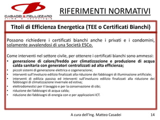 RIFERIMENTI NORMATIVI
Titoli di Efficienza Energetica (TEE o Certificati Bianchi)
Possono richiedere i certificati bianchi anche i privati e i condomini,
solamente avvalendosi di una Società ESCo.
Come interventi nel settore civile, per ottenere i certificati bianchi sono ammessi:
• generazione di calore/freddo per climatizzazione e produzione di acqua
calda sanitaria con generatori centralizzati ad alta efficienza;
•
•
•
•
•
•

piccoli sistemi di generazione elettrica e cogenerazione;
interventi sull’involucro edilizio finalizzati alla riduzione dei fabbisogni di illuminazione artificiale;
interventi di edilizia passiva ed interventi sull’involucro edilizio finalizzati alla riduzione dei
fabbisogni di climatizzazione invernale ed estiva;
elettrodomestici per il lavaggio e per la conservazione di cibi;
riduzione dei fabbisogni di acqua calda;
riduzione dei fabbisogni di energia con e per applicazioni ICT.

A cura dell’Ing. Matteo Casadei

14

 