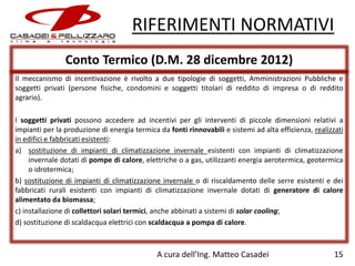 RIFERIMENTI NORMATIVI
Conto Termico (D.M. 28 dicembre 2012)
Il meccanismo di incentivazione è rivolto a due tipologie di soggetti, Amministrazioni Pubbliche e
soggetti privati (persone fisiche, condomini e soggetti titolari di reddito di impresa o di reddito
agrario).
I soggetti privati possono accedere ad incentivi per gli interventi di piccole dimensioni relativi a
impianti per la produzione di energia termica da fonti rinnovabili e sistemi ad alta efficienza, realizzati
in edifici e fabbricati esistenti:
a) sostituzione di impianti di climatizzazione invernale esistenti con impianti di climatizzazione
invernale dotati di pompe di calore, elettriche o a gas, utilizzanti energia aerotermica, geotermica
o idrotermica;
b) sostituzione di impianti di climatizzazione invernale o di riscaldamento delle serre esistenti e dei
fabbricati rurali esistenti con impianti di climatizzazione invernale dotati di generatore di calore
alimentato da biomassa;
c) installazione di collettori solari termici, anche abbinati a sistemi di solar cooling;
d) sostituzione di scaldacqua elettrici con scaldacqua a pompa di calore.

A cura dell’Ing. Matteo Casadei

15

 