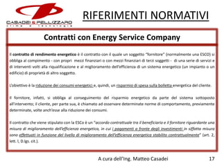 RIFERIMENTI NORMATIVI
Contratti con Energy Service Company
Il contratto di rendimento energetico è il contratto con il quale un soggetto “fornitore” (normalmente una ESCO) si
obbliga al compimento - con propri mezzi finanziari o con mezzi finanziari di terzi soggetti - di una serie di servizi e
di interventi volti alla riqualificazione e al miglioramento dell’efficienza di un sistema energetico (un impianto o un
edificio) di proprietà di altro soggetto.
L’obiettivo è la riduzione dei consumi energetici e, quindi, un risparmio di spesa sulla bolletta energetica del cliente.
Il fornitore, infatti, si obbliga al conseguimento del risparmio energetico da parte del sistema sottoposto
all’intervento; il cliente, per parte sua, è chiamato ad osservare determinate norme di comportamento, previamente
determinate, volte anch’esse alla riduzione dei consumi.
Il contratto che viene stipulato con la ESCo è un “accordo contrattuale tra il beneficiario e il fornitore riguardante una
misura di miglioramento dell’efficienza energetica, in cui i pagamenti a fronte degli investimenti in siffatta misura
sono effettuati in funzione del livello di miglioramento dell’efficienza energetica stabilito contrattualmente” (art. 2,
lett. l, D.lgs. cit.).

A cura dell’Ing. Matteo Casadei

17

 
