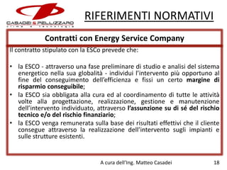 RIFERIMENTI NORMATIVI
Contratti con Energy Service Company
Il contratto stipulato con la ESCo prevede che:

• la ESCO - attraverso una fase preliminare di studio e analisi del sistema
energetico nella sua globalità - individui l’intervento più opportuno al
fine del conseguimento dell’efficienza e fissi un certo margine di
risparmio conseguibile;
• la ESCO sia obbligata alla cura ed al coordinamento di tutte le attività
volte alla progettazione, realizzazione, gestione e manutenzione
dell’intervento individuato, attraverso l’assunzione su di sé del rischio
tecnico e/o del rischio finanziario;
• la ESCO venga remunerata sulla base dei risultati effettivi che il cliente
consegue attraverso la realizzazione dell’intervento sugli impianti e
sulle strutture esistenti.

A cura dell’Ing. Matteo Casadei

18

 
