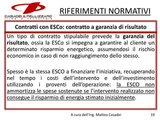 RIFERIMENTI NORMATIVI
Contratti con ESCo: contratto a garanzia di risultato
Un tipo di contratto stipulabile prevede la garanzia del
risultato, ossia la ESCo si impegna a garantire al cliente un
determinato risparmio energetico, assumendosi il rischio
economico in caso di non raggiungimento dello stesso.
Spesso è la stessa ESCO a finanziare l’iniziativa, recuperando
nel tempo i costi dell’intervento e dell’investimento
utilizzando i proventi dell’operazione: la ESCO non
ammortizza le spese sostenute se l’intervento realizzato non
consegue il risparmio di energia stimato inizialmente.
A cura dell’Ing. Matteo Casadei

19

 