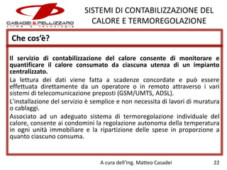 SISTEMI DI CONTABILIZZAZIONE DEL
CALORE E TERMOREGOLAZIONE
Che cos’è?
Il servizio di contabilizzazione del calore consente di monitorare e
quantificare il calore consumato da ciascuna utenza di un impianto
centralizzato.
La lettura dei dati viene fatta a scadenze concordate e può essere
effettuata direttamente da un operatore o in remoto attraverso i vari
sistemi di telecomunicazione preposti (GSM/UMTS, ADSL).
L'installazione del servizio è semplice e non necessita di lavori di muratura
o cablaggi.
Associato ad un adeguato sistema di termoregolazione individuale del
calore, consente ai condomini la regolazione autonoma della temperatura
in ogni unità immobiliare e la ripartizione delle spese in proporzione a
quanto ciascuno consuma.

A cura dell’Ing. Matteo Casadei

22

 