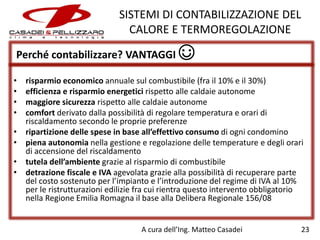 SISTEMI DI CONTABILIZZAZIONE DEL
CALORE E TERMOREGOLAZIONE
Perché contabilizzare? VANTAGGI ☺
•
•
•
•
•
•
•
•

risparmio economico annuale sul combustibile (fra il 10% e il 30%)
efficienza e risparmio energetici rispetto alle caldaie autonome
maggiore sicurezza rispetto alle caldaie autonome
comfort derivato dalla possibilità di regolare temperatura e orari di
riscaldamento secondo le proprie preferenze
ripartizione delle spese in base all’effettivo consumo di ogni condomino
piena autonomia nella gestione e regolazione delle temperature e degli orari
di accensione del riscaldamento
tutela dell’ambiente grazie al risparmio di combustibile
detrazione fiscale e IVA agevolata grazie alla possibilità di recuperare parte
del costo sostenuto per l’impianto e l’introduzione del regime di IVA al 10%
per le ristrutturazioni edilizie fra cui rientra questo intervento obbligatorio
nella Regione Emilia Romagna il base alla Delibera Regionale 156/08

A cura dell’Ing. Matteo Casadei

23

 