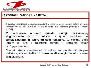 LA CONTABILIZZAZIONE INDIRETTA
• Si applica in impianti a colonne montanti ovvero impianti in cui il calore arriva ai
termosifoni da più punti di stacco rispetto alla colonna principale (vecchi
edifici).

• E’ necessario misurare quanta energia consumano,
singolarmente, tutti i radiatori e quindi installare un
contabilizzatore di calore su ogni radiatore. La somma delle
letture di tutti i ripartitori fornirà il consumo totale
dell’appartamento.
• Non si misura direttamente il calore consumato dal singolo
radiatore, ma un indice di consumo di energia termica a esso
proporzionale.
A cura dell’Ing. Matteo Casadei

25

 