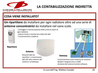 LA CONTABILIZZAZIONE INDIRETTA
COSA VIENE INSTALLATO?
Un ripartitore da installare per ogni radiatore oltre ad una serie di
antenne concentratrici da installare nel vano scale.
- Conteggio e memorizzazione delle unità di calore di
ogni radiatore
- Lettura locale o remota (via radio) dei dati
- Funzionamento a batteria

Ripartitore

Antenna
Ricezioni dati da
ripartitori e trasmissione
dati alle altre antenne del
sistema o al Gateway.

Gateway
Funzionamento come antenna di ricezione.
Modem integrato fisso o GSM.
Gestione del sistema tramite software.

A cura dell’Ing. Matteo Casadei

26

 