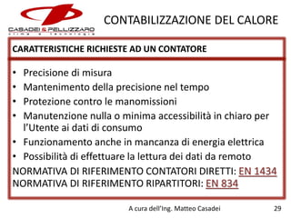 CONTABILIZZAZIONE DEL CALORE
CARATTERISTICHE RICHIESTE AD UN CONTATORE

•
•
•
•

Precisione di misura
Mantenimento della precisione nel tempo
Protezione contro le manomissioni
Manutenzione nulla o minima accessibilità in chiaro per
l’Utente ai dati di consumo
• Funzionamento anche in mancanza di energia elettrica
• Possibilità di effettuare la lettura dei dati da remoto
NORMATIVA DI RIFERIMENTO CONTATORI DIRETTI: EN 1434
NORMATIVA DI RIFERIMENTO RIPARTITORI: EN 834
A cura dell’Ing. Matteo Casadei

29

 