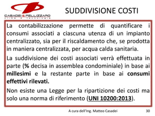 SUDDIVISIONE COSTI
La contabilizzazione permette di quantificare i
consumi associati a ciascuna utenza di un impianto
centralizzato, sia per il riscaldamento che, se prodotta
in maniera centralizzata, per acqua calda sanitaria.
La suddivisione dei costi associati verrà effettuata in
parte (% decisa in assemblea condominiale) in base ai
millesimi e la restante parte in base ai consumi
effettivi rilevati.
Non esiste una Legge per la ripartizione dei costi ma
solo una norma di riferimento (UNI 10200:2013).
A cura dell’Ing. Matteo Casadei

30

 