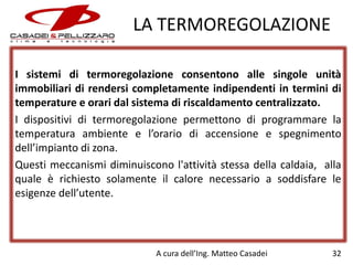 LA TERMOREGOLAZIONE
I sistemi di termoregolazione consentono alle singole unità
immobiliari di rendersi completamente indipendenti in termini di
temperature e orari dal sistema di riscaldamento centralizzato.
I dispositivi di termoregolazione permettono di programmare la
temperatura ambiente e l’orario di accensione e spegnimento
dell’impianto di zona.
Questi meccanismi diminuiscono l'attività stessa della caldaia, alla
quale è richiesto solamente il calore necessario a soddisfare le
esigenze dell’utente.

A cura dell’Ing. Matteo Casadei

32

 