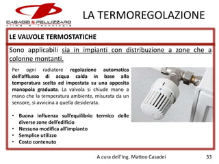 LA TERMOREGOLAZIONE
LE VALVOLE TERMOSTATICHE
Sono applicabili sia in impianti con distribuzione a zone che a
colonne montanti.
Per ogni radiatore regolazione automatica
dell’afflusso di acqua calda in base alla
temperatura scelta ed impostata su una apposita
manopola graduata. La valvola si chiude mano a
mano che la temperatura ambiente, misurata da un
sensore, si avvicina a quella desiderata.
• Buona influenza sull’equilibrio termico delle
diverse zone dell’edificio
• Nessuna modifica all’impianto
• Semplice utilizzo
• Costo contenuto
A cura dell’Ing. Matteo Casadei

33

 
