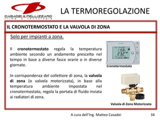LA TERMOREGOLAZIONE
IL CRONOTERMOSTATO E LA VALVOLA DI ZONA
Solo per impianti a zona.
Il cronotermostato regola la temperatura
ambiente secondo un andamento prescelto nel
tempo in base a diverse fasce orarie o in diverse
giornate.

Cronotermostato

In corrispondenza del collettore di zona, la valvola
di zona (o valvola motorizzata), in base alla
temperatura
ambiente
impostata
nel
cronotermostato, regola la portata di fluido inviata
ai radiatori di zona.
Valvola di Zona Motorizzata

A cura dell’Ing. Matteo Casadei

34

 