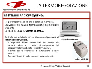 LA TERMOREGOLAZIONE
I SISTEMI IN RADIOFREQUENZA
Sia per impianti a zona che a colonne montanti.
Equivalenti alle valvole termostatiche ma molto più
efficienti.
CONCETTO DI AUTONOMIA TERMICA.
Controllo per radiatori e valvole di zona con tecnologia di
comunicazione wireless.
• I regolatori digitali motorizzati per valvole da
radiatore ricevono i valori di temperatura dal
programmatore ambiente (Cronotermostato).
• I tempi per le operazioni di installazione e costi
ridotti.
• Nessun intervento sulle opere murarie esistenti.

Cronotermostato

Valvola HR 80
A cura dell’Ing. Matteo Casadei

35

 