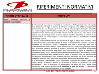 RIFERIMENTI NORMATIVI
Attuale DPR 412/93
Criteri generali, requisiti
soggetti responsabili:

Nuovo DPR
e
1 - L'esercizio, la conduzione, il controllo, la manutenzione dell'impianto termico e il rispetto
delle disposizioni di legge in materia di efficienza energetica sono affidati al responsabile
dell’impianto, che può delegarle ad un terzo. La delega al terzo responsabile non è consentita
nel caso di singole unità immobiliari residenziali in cui il generatore o i generatori non siano
installati in locale tecnico esclusivamente dedicato. In tutti i casi in cui nello stesso locale
tecnico siano presenti generatori di calore oppure macchine frigorifere al servizio di più
impianti termici, può essere delegato un unico terzo responsabile che risponde delle predette
attività degli impianti.
2 - In caso di impianti non conformi alle disposizioni di legge, la delega di cui al comma 1 non
può essere rilasciata, salvo che nell’atto di delega sia espressamente conferito l’incarico di
procedere alla loro messa a norma. Il delegante deve porre in essere ogni atto, fatto o
comportamento necessario affinché il terzo responsabile possa adempiere agli obblighi previsti
dalla normativa vigente e garantire la copertura finanziaria per l’esecuzione dei necessari
interventi nei tempi concordati. Negli edifici in cui sia instaurato un regime di condominio, la
predetta garanzia è fornita attraverso apposita delibera dell’assemblea dei condomini. In tale
ipotesi la responsabilità degli impianti resta in carico al delegante, fino alla comunicazione
dell’avvenuto completamento degli interventi necessari da inviarsi per iscritto da parte del
delegato al delegante entro e non oltre cinque giorni lavorativi dal termine dei lavori.
3 - Il responsabile o, ove delegato, il terzo responsabile rispondono del mancato rispetto delle
norme relative all'impianto termico, in particolare in materia di sicurezza e di tutela
dell'ambiente. L'atto di assunzione di responsabilità da parte del terzo, anche come
destinatario delle sanzioni amministrative, applicabili ai sensi dell’articolo 11, deve essere
redatto in forma scritta contestualmente all’atto di delega.

A cura dell’Ing. Matteo Casadei

5

 