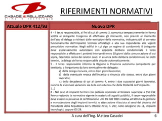 RIFERIMENTI NORMATIVI
Attuale DPR 412/93

Nuovo DPR
4 - Il terzo responsabile, ai fini di cui al comma 3, comunica tempestivamente in forma
scritta al delegante l’esigenza di effettuare gli interventi, non previsti al momento
dell’atto di delega o richiesti dalle evoluzioni della normativa, indispensabili al corretto
funzionamento dell’impianto termico affidatogli e alla sua rispondenza alle vigenti
prescrizioni normative. Negli edifici in cui vige un regime di condominio il delegante
deve espressamente autorizzare con apposita delibera condominiale il terzo
responsabile a effettuare i predetti interventi entro 10 giorni dalla comunicazione di cui
sopra, facendosi carico dei relativi costi. In assenza della delibera condominiale nei detti
termini, la delega del terzo responsabile decade automaticamente.
5 - Il terzo responsabile informa la Regione o Provincia autonoma competente per
territorio, o l'organismo da loro eventualmente delegato:
a) della delega ricevuta, entro dieci giorni lavorativi;
b) della eventuale revoca dell’incarico o rinuncia allo stesso, entro due giorni
lavorativi;
c) della decadenza di cui al comma 4, entro i due successivi giorni lavorativi,
nonché le eventuali variazioni sia della consistenza che della titolarità dell'impianto.
[…]
8 - Nel caso di impianti termici con potenza nominale al focolare superiore a 350 kW,
ferma restando la normativa vigente in materia di appalti pubblici, il terzo responsabile
deve essere in possesso di certificazione UNI EN ISO 9001 relativa all'attività di gestione
e manutenzione degli impianti termici, o attestazione rilasciata ai sensi del decreto del
Presidente della Repubblica del 5 ottobre 2010, n. 207, nelle categorie OG 11, impianti
tecnologici, oppure OS 28.

A cura dell’Ing. Matteo Casadei

6

 
