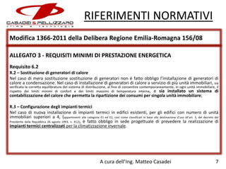 RIFERIMENTI NORMATIVI
Modifica 1366-2011 della Delibera Regione Emilia-Romagna 156/08
ALLEGATO 3 - REQUISITI MINIMI DI PRESTAZIONE ENERGETICA
Requisito 6.2
R.2 – Sostituzione di generatori di calore
Nel caso di mera sostituzione sostituzione di generatori non è fatto obbligo l’installazione di generatori di
calore a condensazione. Nel caso di installazione di generatori di calore a servizio di più̀ unità immobiliari, sia

verificata la corretta equilibratura del sistema di distribuzione, al fine di consentire contemporaneamente, in ogni unità immobiliare, il
rispetto dei limiti minimi di confort e dei limiti massimi di temperatura interna, e sia installato un sistema di

contabilizzazione del calore che permetta la ripartizione dei consumi per singola unità immobiliare;

R.3 – Configurazione degli impianti termici
Nel caso di nuova installazione di impianti termici in edifici esistenti, per gli edifici con numero di unità
immobiliari superiori a 4, (appartenenti alle categorie E1 ed E2, così come classificati in base alla destinazione d’uso all’art. 3, del decreto del
Presidente della Repubblica 26 agosto 1993, n. 412), è fatto obbligo in sede progettuale di prevedere la realizzazione di
impianti termici centralizzati per la climatizzazione invernale.

A cura dell’Ing. Matteo Casadei

7

 