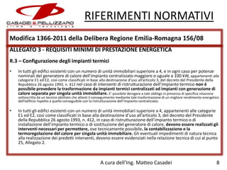 RIFERIMENTI NORMATIVI
Modifica 1366-2011 della Delibera Regione Emilia-Romagna 156/08
ALLEGATO 3 - REQUISITI MINIMI DI PRESTAZIONE ENERGETICA
R.3 – Configurazione degli impianti termici
•

In tutti gli edifici esistenti con un numero di unità immobiliari superiore a 4, e in ogni caso per potenze
nominali del generatore di calore dell'impianto centralizzato maggiore o uguale a 100 kW, appartenenti alle
categorie E1 ed E2, così come classificati in base alla destinazione d’uso all’articolo 3, del decreto del Presidente della
Repubblica 26 agosto 1993, n. 412 nel caso di interventi di ristrutturazione dell’impianto termico non è

possibile prevedere la trasformazione da impianti termici centralizzati ad impianti con generazione di
calore separata per singola unità immobiliare. E’ possibile derogare a tale obbligo in presenza di specifica relazione

sottoscritta da un tecnico abilitato che attesti il conseguimento mediante tale trasformazione di un migliore rendimento energetico
dell’edificio rispetto a quello conseguibile con la ristrutturazione dell’impianto centralizzato.

•

In tutti gli edifici esistenti con un numero di unità immobiliari superiore a 4, appartenenti alle categorie
E1 ed E2, così come classificati in base alla destinazione d’uso all’articolo 3, del decreto del Presidente
della Repubblica 26 agosto 1993, n. 412, in caso di ristrutturazione dell’impianto termico o di
installazione dell’impianto termico o di sostituzione del generatore di calore, devono essere realizzati gli
interventi necessari per permettere, ove tecnicamente possibile, la contabilizzazione e la
termoregolazione del calore per singola unità immobiliare. Gli eventuali impedimenti di natura tecnica
alla realizzazione dei predetti interventi, devono essere evidenziati nella relazione tecnica di cui al punto
25, Allegato 2.

A cura dell’Ing. Matteo Casadei

8

 