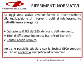 RIFERIMENTI NORMATIVI
Ad oggi sono attive diverse forme di incentivazione
alla realizzazione di interventi volti al miglioramento
dell’efficienza energetica:
 Detrazione IRPEF del 65% del costo dell’intervento;
 Titoli di Efficienza Energetica (Certificati Bianchi);
 Conto Energia Termico.
Inoltre, è possibile stipulare con le Società ESCo contratti
volti ad un risparmio energetico ed economico.
A cura dell’Ing. Matteo Casadei

9

 