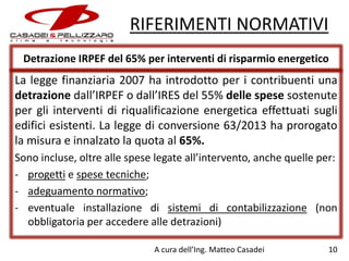 RIFERIMENTI NORMATIVI
Detrazione IRPEF del 65% per interventi di risparmio energetico

La legge finanziaria 2007 ha introdotto per i contribuenti una
detrazione dall’IRPEF o dall’IRES del 55% delle spese sostenute
per gli interventi di riqualificazione energetica effettuati sugli
edifici esistenti. La legge di conversione 63/2013 ha prorogato
la misura e innalzato la quota al 65%.
Sono incluse, oltre alle spese legate all’intervento, anche quelle per:
- progetti e spese tecniche;
- adeguamento normativo;
- eventuale installazione di sistemi di contabilizzazione (non
obbligatoria per accedere alle detrazioni)
A cura dell’Ing. Matteo Casadei

10

 