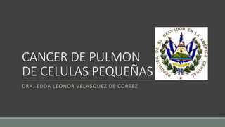 CANCER DE PULMON
DE CELULAS PEQUEÑAS
DRA. EDDA LEONOR VELASQUEZ DE CORTEZ
 
