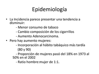 Epidemiología
• La Incidencia parece presentar una tendencia a
disminuir:
- Menor consumo de tabaco
- Cambio composición de los cigarrillos
- Aumento Adenocarcinoma.
• Pero hay aumento mujeres:
- Incorporación al hábito tabáquico más tardía
(80 y 90)
- Proporción de mujeres pasó del 18% en 1973 al
50% en el 2002
- Ratio hombre:mujer de 1:1.
 