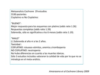 Metaanalisis Cochrane 29 estudios
5530 pacientes
Cisplatino vs No Cisplatino:
“BUENO”:
Mejor respuesta para los esquemas con platino (odds ratio 1.26)
Respuestas completas (odds ratio 1.39)
Sobrevida, sólo es significativa a los 6 meses (odds ratio 1.19).
“MALO”
(-) Sobrevida al año ni a los 2 años.
Toxicidad :
CISPLATINO: náuseas-vómitos, anemia y trombopenia
NO CISPLATINO: neutropenia
No hubo diferencias en cuanto a las muertes tóxicas.
Sólo 3 estudios incluidos valoraron la calidad de vida por lo que no se
introdujo en el meta-análisis.
Amarasena et al Cochrane Library 2009
 