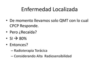 Enfermedad Localizada
• De momento llevamos solo QMT con lo cual
CPCP Responde.
• Pero ¿Recaída?
• SI  80%
• Entonces?
– Radioterapia Torácica
– Considerando Alta Radiosensibilidad
 