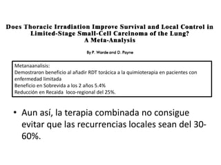 Metanaanalisis:
Demostraron beneficio al añadir RDT torácica a la quimioterapia en pacientes con
enfermedad limitada
Beneficio en Sobrevida a los 2 años 5.4%
Reducción en Recaida loco-regional del 25%.
• Aun así, la terapia combinada no consigue
evitar que las recurrencias locales sean del 30-
60%.
 