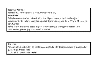 Resumen:
Pacientes (EL) : 4-6 ciclos de cisplatino/etopósido + RT torácica precoz, Fraccionada y
quizás Hiperfraccionada
ECOG 2 o + : Secuencial o tardía.
Recomendación :
Realizar RDT forma precoz y concurrente con la QT,
Aclaración:
Todavía son necesarios más estudios fase III para conocer cuál es el mejor
fraccionamiento y otros aspectos para la integración optima de la QT y la RT torácica.
Conclusión:
Por lo tanto, diferentes estudios parecen indicar que es mejor el tratamiento
concurrente, precoz y quizás hiperfraccionado.
 