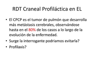 RDT Craneal Profiláctica en EL
• El CPCP es el tumor de pulmón que desarrolla
más metástasis cerebrales, observándose
hasta en el 80% de los casos a lo largo de la
evolución de la enfermedad.
• Surge la interrogante podriamos evitarla?
• Profilaxis?
 